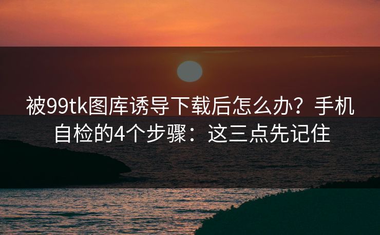 被99tk图库诱导下载后怎么办？手机自检的4个步骤：这三点先记住