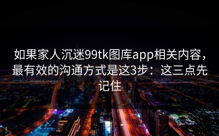 如果家人沉迷99tk图库app相关内容,最有效的沟通方式是这3步:这三点先记住 如果家人沉迷99tk图库app相关内容,最有效的沟通方式是这3步:这三点先记住