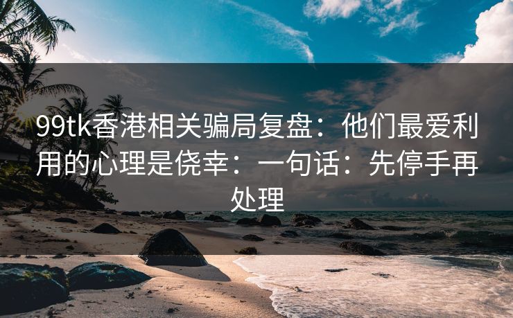 99tk香港相关骗局复盘：他们最爱利用的心理是侥幸：一句话：先停手再处理