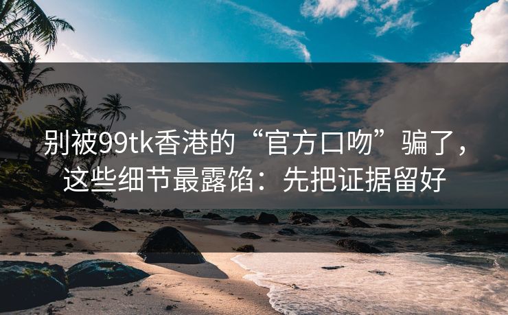 别被99tk香港的“官方口吻”骗了,这些细节最露馅:先把证据留好 别被99tk香港的“官方口吻”骗了,这些细节最露馅:先把证据留好