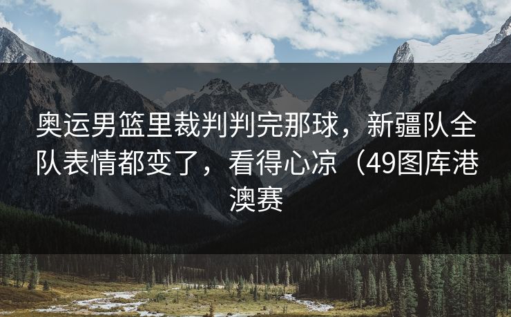奥运男篮里裁判判完那球，新疆队全队表情都变了，看得心凉（49图库港澳赛