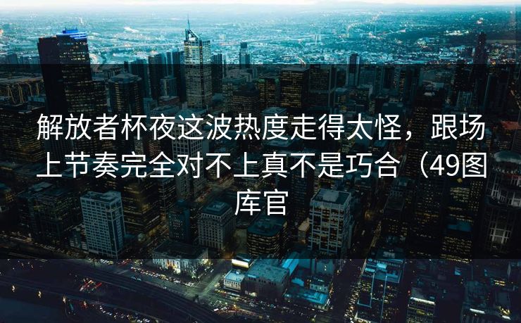 解放者杯夜这波热度走得太怪，跟场上节奏完全对不上真不是巧合（49图库官