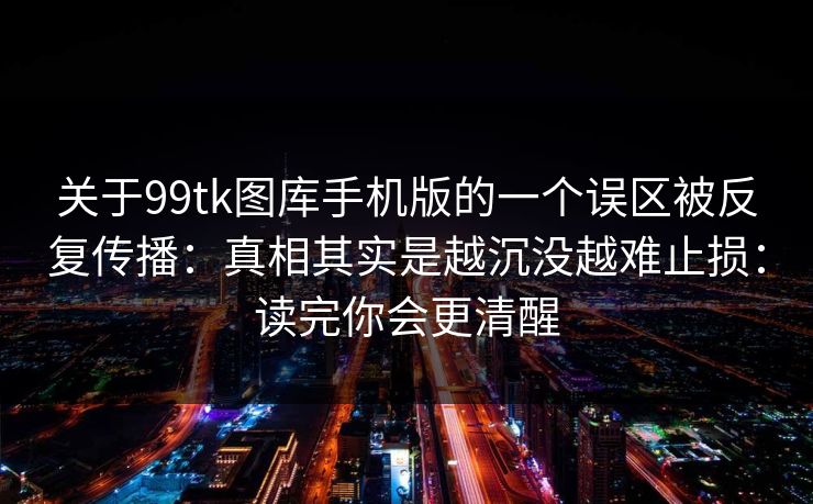 关于99tk图库手机版的一个误区被反复传播:真相其实是越沉没越难止损:读完你会更清醒 关于99tk图库手机版的一个误区被反复传播:真相其实是越沉没越难止损:读完你会更清醒