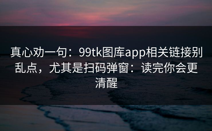 真心劝一句：99tk图库app相关链接别乱点，尤其是扫码弹窗：读完你会更清醒
