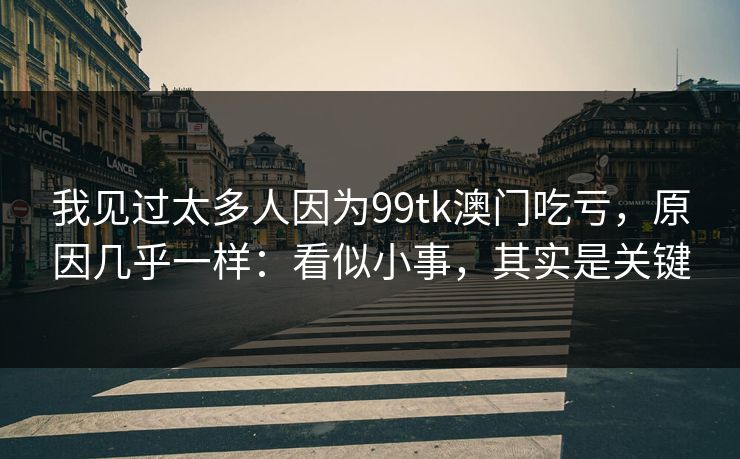 我见过太多人因为99tk澳门吃亏，原因几乎一样：看似小事，其实是关键