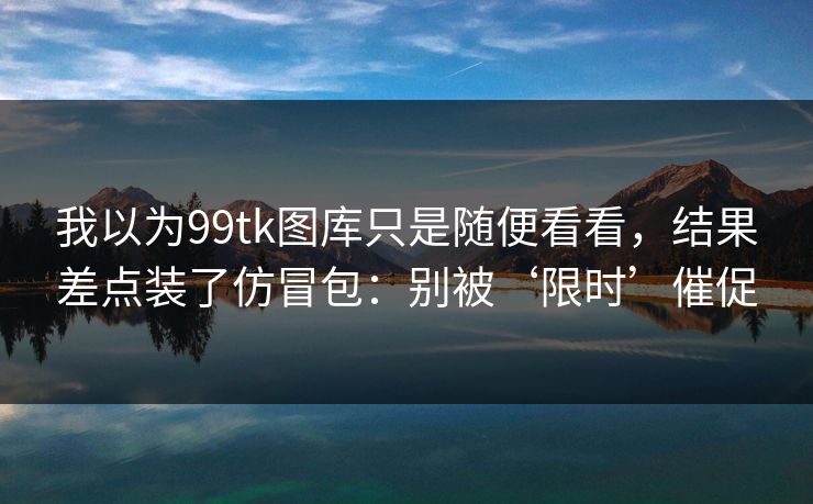 我以为99tk图库只是随便看看，结果差点装了仿冒包：别被‘限时’催促