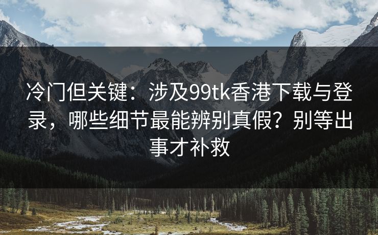冷门但关键：涉及99tk香港下载与登录，哪些细节最能辨别真假？别等出事才补救