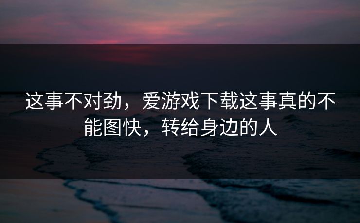 这事不对劲，爱游戏下载这事真的不能图快，转给身边的人