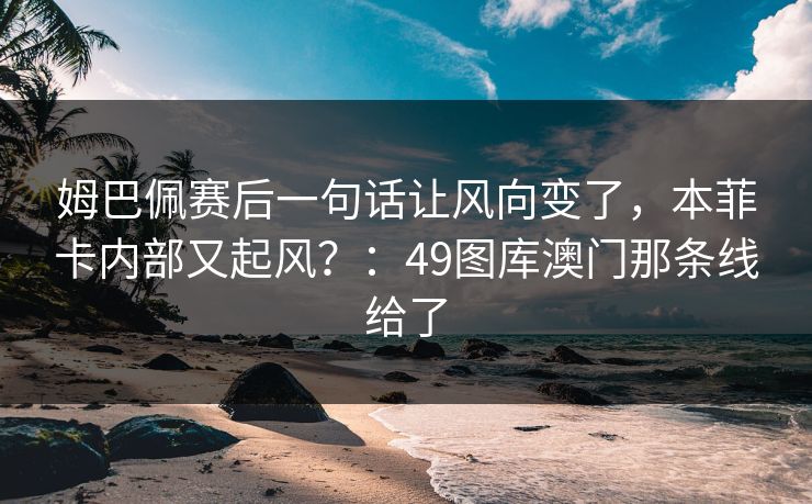 姆巴佩赛后一句话让风向变了，本菲卡内部又起风？：49图库澳门那条线给了