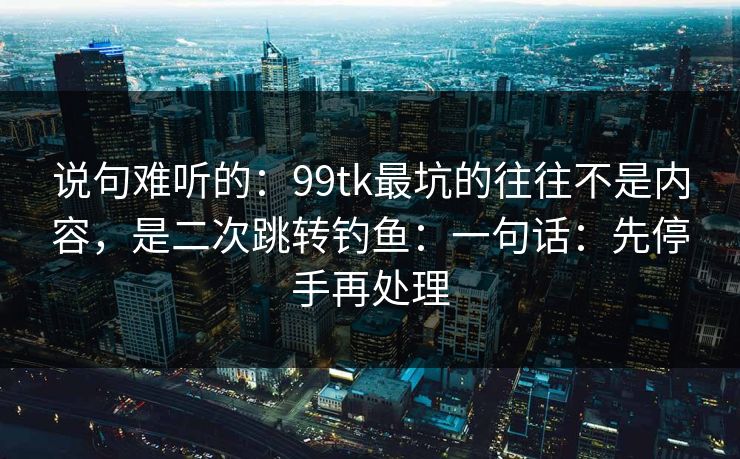说句难听的：99tk最坑的往往不是内容，是二次跳转钓鱼：一句话：先停手再处理